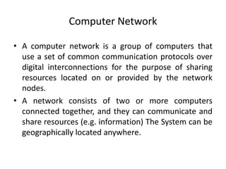 Computer Network
• A computer network is a group of computers that
use a set of common communication protocols over
digital interconnections for the purpose of sharing
resources located on or provided by the network
nodes.
• A network consists of two or more computers
connected together, and they can communicate and
share resources (e.g. information) The System can be
geographically located anywhere.
 