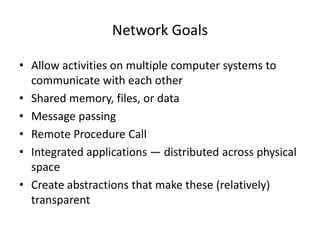 Network Goals
• Allow activities on multiple computer systems to
communicate with each other
• Shared memory, files, or data
• Message passing
• Remote Procedure Call
• Integrated applications — distributed across physical
space
• Create abstractions that make these (relatively)
transparent
 