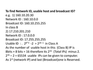 To find Network ID, usable host and broadcast ID?
e.g. 1) 160.10.20.30
Network ID : 160.10.0.0
Broadcast ID: 160.10.255.255
In class B
2) 17.210.201.210
Network ID : 17.0.0.0
Broadcast ID: 17.255.255.255
Usable ID : . 28*3 -2 = 224 -1 in Class A
As the number of usable host in this (Class B) IP is
8bits + 8 bits = 16 therefore its 216 (Total IPs) minus 2.
216 – 2 = 65534 usable IPs can be given to computer.
As 1st (network IP) and last (Broadcast)one is Reserved.
 