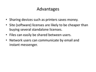 Advantages
• Sharing devices such as printers saves money.
• Site (software) licenses are likely to be cheaper than
buying several standalone licenses.
• Files can easily be shared between users.
• Network users can communicate by email and
instant messenger.
 