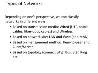 Types of Networks
Depending on one’s perspective, we can classify
networks in different ways
• Based on transmission media: Wired (UTP, coaxial
cables, fiber-optic cables) and Wireless
• Based on network size: LAN and WAN (and MAN)
• Based on management method: Peer-to-peer and
Client/Server
• Based on topology (connectivity): Bus, Star, Ring
etc
 