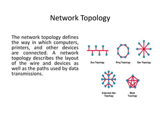 Network Topology
The network topology defines
the way in which computers,
printers, and other devices
are connected. A network
topology describes the layout
of the wire and devices as
well as the paths used by data
transmissions.
 