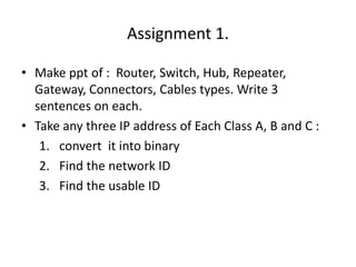 Assignment 1.
• Make ppt of : Router, Switch, Hub, Repeater,
Gateway, Connectors, Cables types. Write 3
sentences on each.
• Take any three IP address of Each Class A, B and C :
1. convert it into binary
2. Find the network ID
3. Find the usable ID
 
