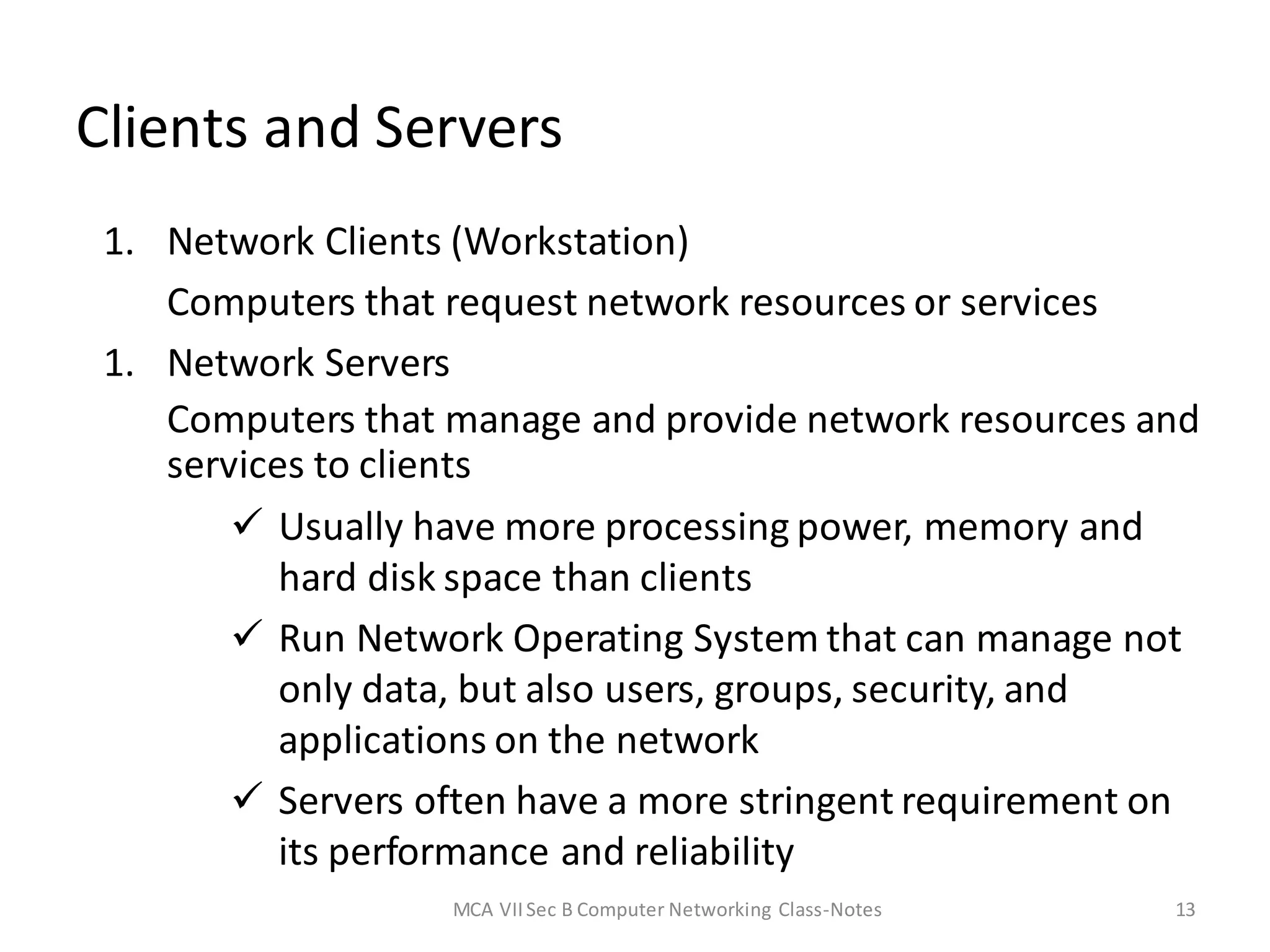 13
Clients and Servers
1. Network Clients (Workstation)
Computers that request network resources or services
1. Network Servers
Computers that manage and provide network resources and
services to clients
 Usually have more processing power, memory and
hard disk space than clients
 Run Network Operating System that can manage not
only data, but also users, groups, security, and
applications on the network
 Servers often have a more stringent requirement on
its performance and reliability
MCA VIISec B Computer Networking Class-Notes
 