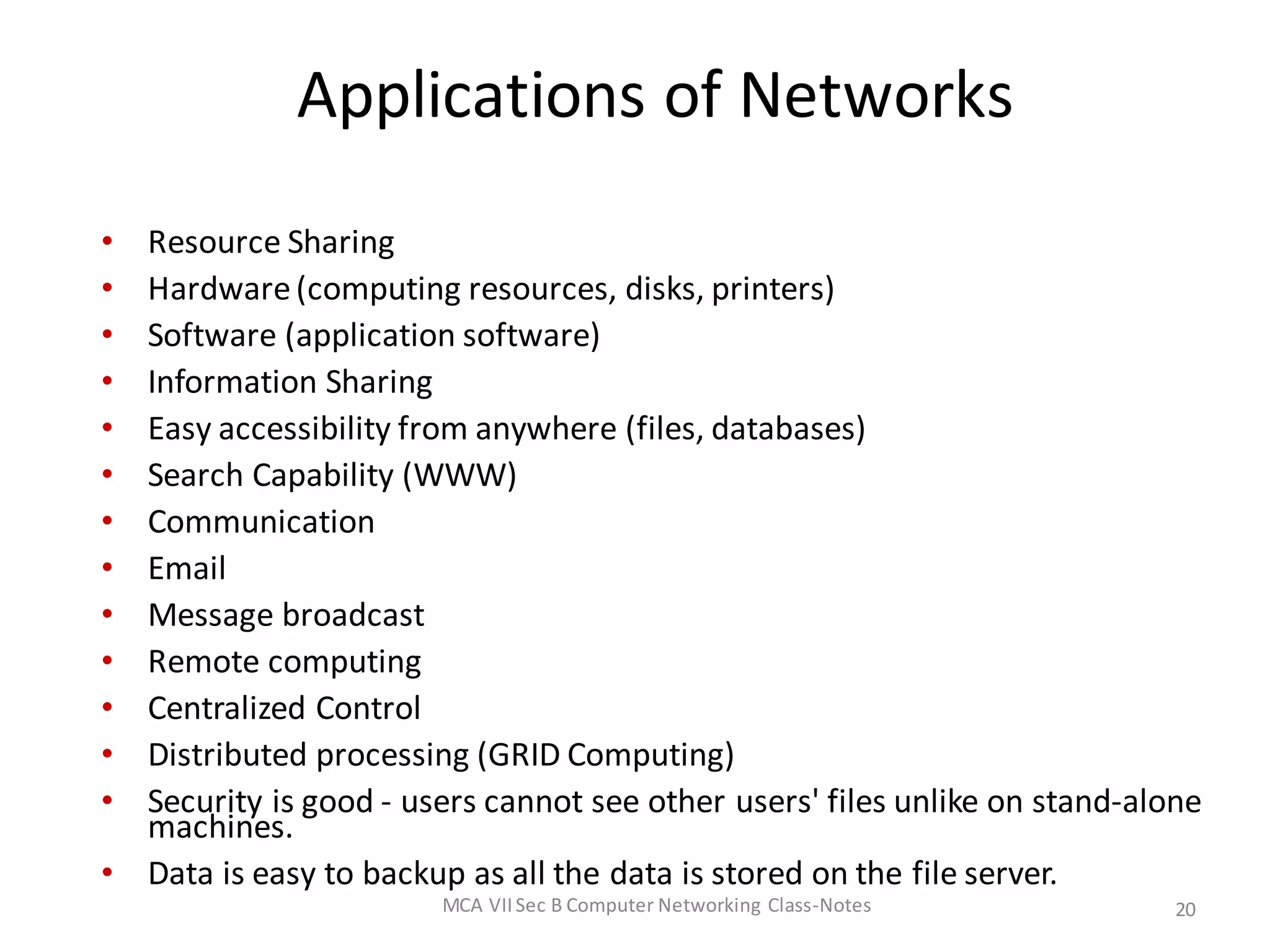 Applications of Networks
• Resource Sharing
• Hardware(computing resources, disks, printers)
• Software (application software)
• Information Sharing
• Easy accessibility from anywhere (files, databases)
• Search Capability (WWW)
• Communication
• Email
• Message broadcast
• Remote computing
• Centralized Control
• Distributed processing (GRID Computing)
• Security is good - users cannot see other users' files unlike on stand-alone
machines.
• Data is easy to backup as all the data is stored on the file server.
MCA VIISec B Computer Networking Class-Notes 20
 