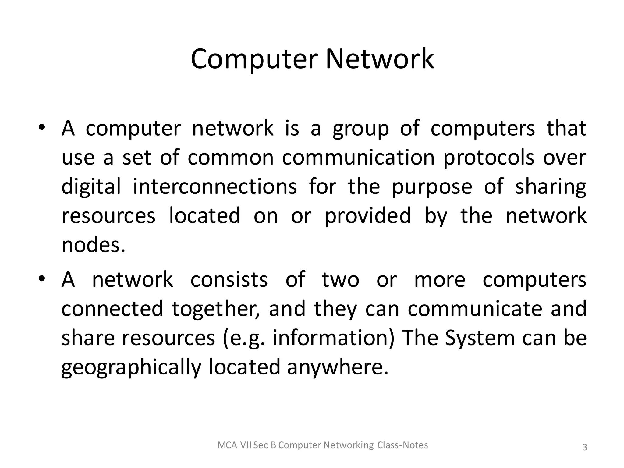 Computer Network
• A computer network is a group of computers that
use a set of common communication protocols over
digital interconnections for the purpose of sharing
resources located on or provided by the network
nodes.
• A network consists of two or more computers
connected together, and they can communicate and
share resources (e.g. information) The System can be
geographically located anywhere.
MCA VIISec B Computer Networking Class-Notes 3
 