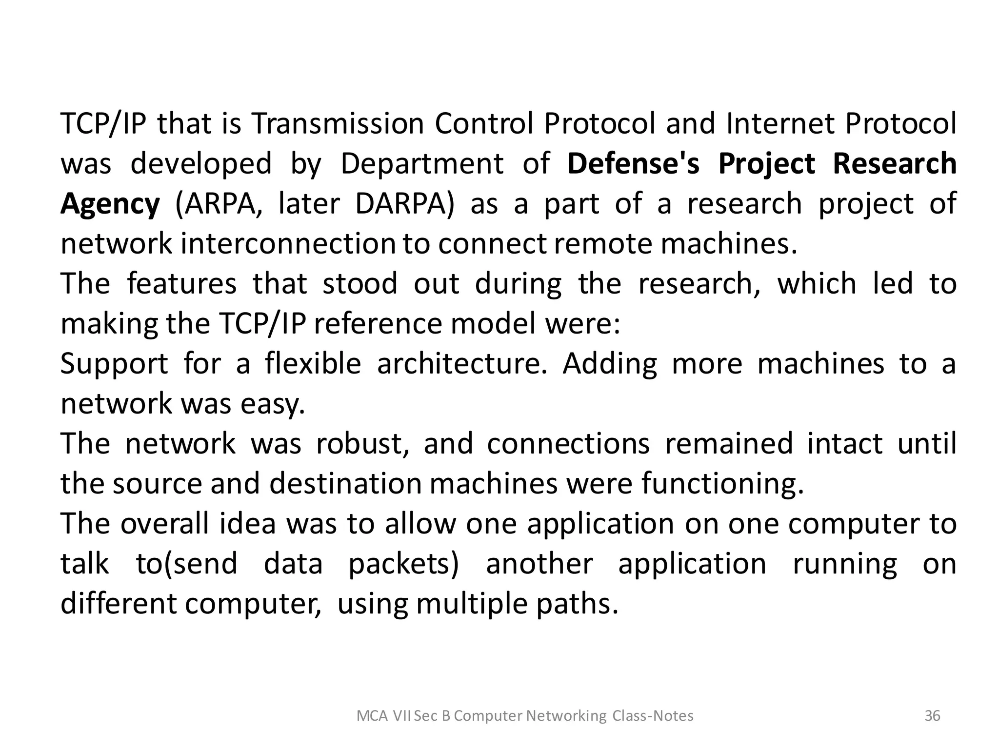 TCP/IP that is Transmission Control Protocol and Internet Protocol
was developed by Department of Defense's Project Research
Agency (ARPA, later DARPA) as a part of a research project of
network interconnection to connect remote machines.
The features that stood out during the research, which led to
making the TCP/IP reference model were:
Support for a flexible architecture. Adding more machines to a
network was easy.
The network was robust, and connections remained intact until
the source and destination machines were functioning.
The overall idea was to allow one application on one computer to
talk to(send data packets) another application running on
different computer, using multiple paths.
MCA VIISec B Computer Networking Class-Notes 36
 