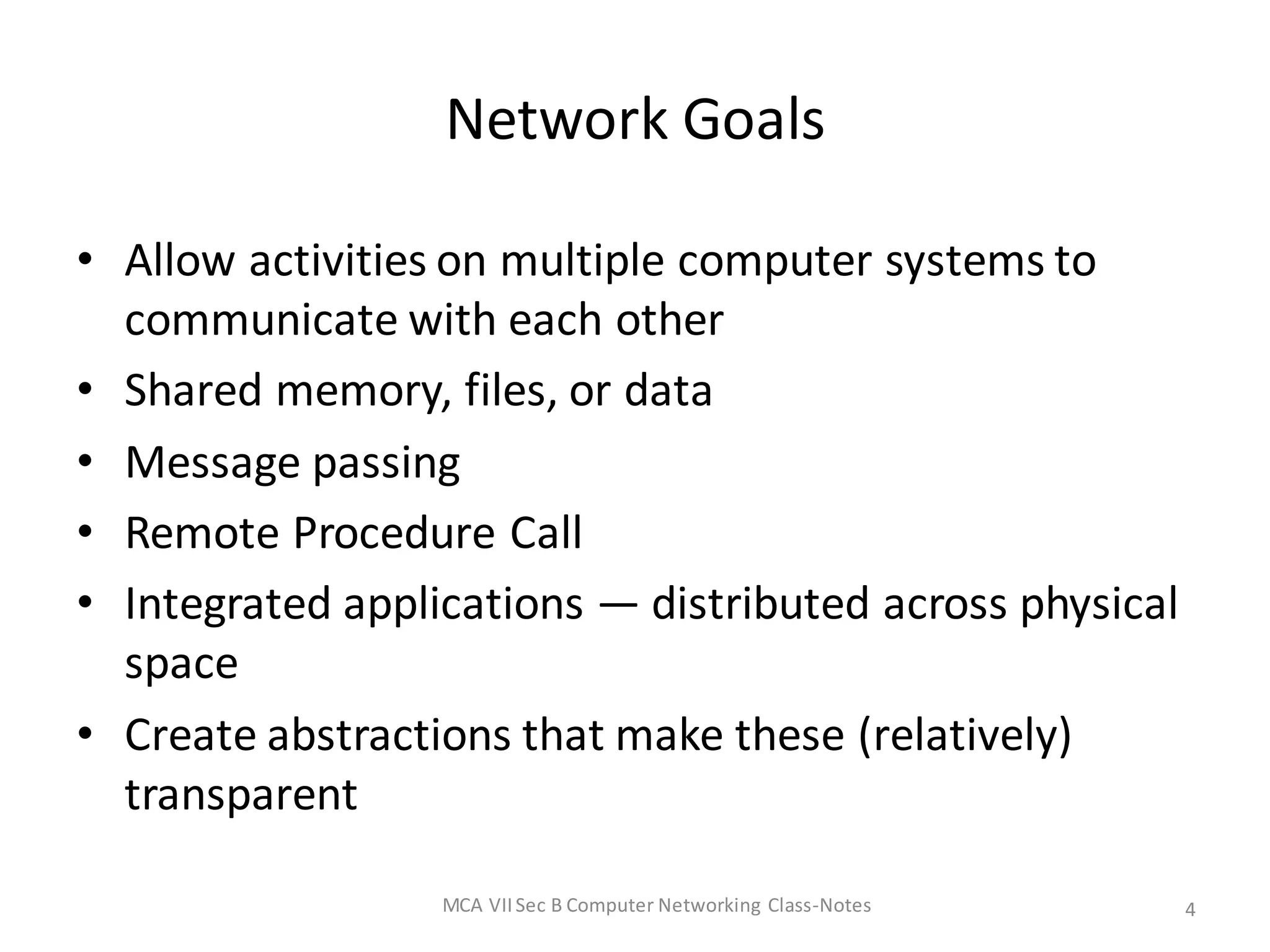 Network Goals
• Allow activities on multiple computer systems to
communicate with each other
• Shared memory, files, or data
• Message passing
• Remote Procedure Call
• Integrated applications — distributed across physical
space
• Create abstractions that make these (relatively)
transparent
MCA VIISec B Computer Networking Class-Notes 4
 
