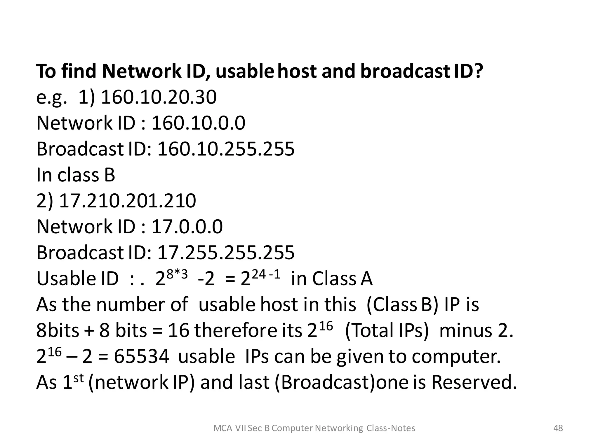 To find Network ID, usablehost and broadcastID?
e.g. 1) 160.10.20.30
Network ID : 160.10.0.0
Broadcast ID: 160.10.255.255
In class B
2) 17.210.201.210
Network ID : 17.0.0.0
Broadcast ID: 17.255.255.255
Usable ID : . 28*3 -2 = 224 -1 in Class A
As the number of usable host in this (ClassB) IP is
8bits + 8 bits = 16 therefore its 216 (Total IPs) minus 2.
216 – 2 = 65534 usable IPs can be given to computer.
As 1st (networkIP) and last (Broadcast)oneis Reserved.
MCA VIISec B Computer Networking Class-Notes 48
 