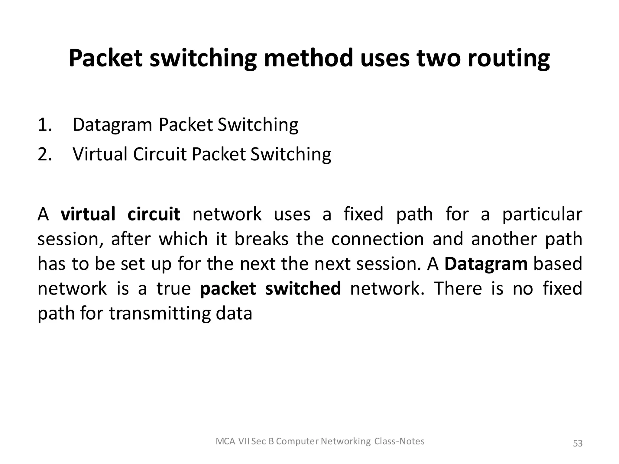 Packet switching method uses two routing
1. Datagram Packet Switching
2. Virtual Circuit Packet Switching
A virtual circuit network uses a fixed path for a particular
session, after which it breaks the connection and another path
has to be set up for the next the next session. A Datagram based
network is a true packet switched network. There is no fixed
path for transmitting data
MCA VIISec B Computer Networking Class-Notes 53
 