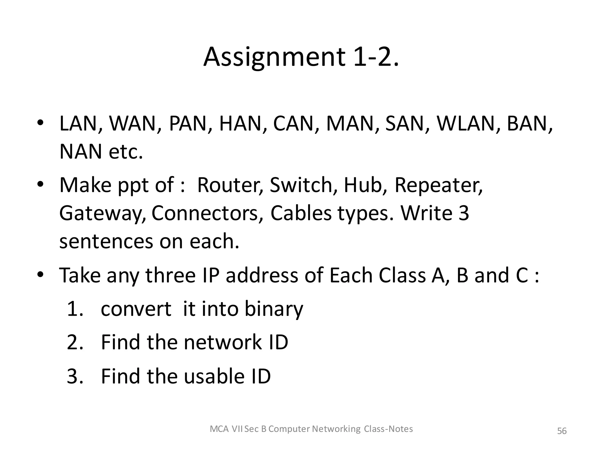 Assignment 1-2.
• LAN, WAN, PAN, HAN, CAN, MAN, SAN, WLAN, BAN,
NAN etc.
• Make ppt of : Router, Switch, Hub, Repeater,
Gateway, Connectors, Cables types. Write 3
sentences on each.
• Take any three IP address of Each Class A, B and C :
1. convert it into binary
2. Find the network ID
3. Find the usable ID
MCA VIISec B Computer Networking Class-Notes 56
 