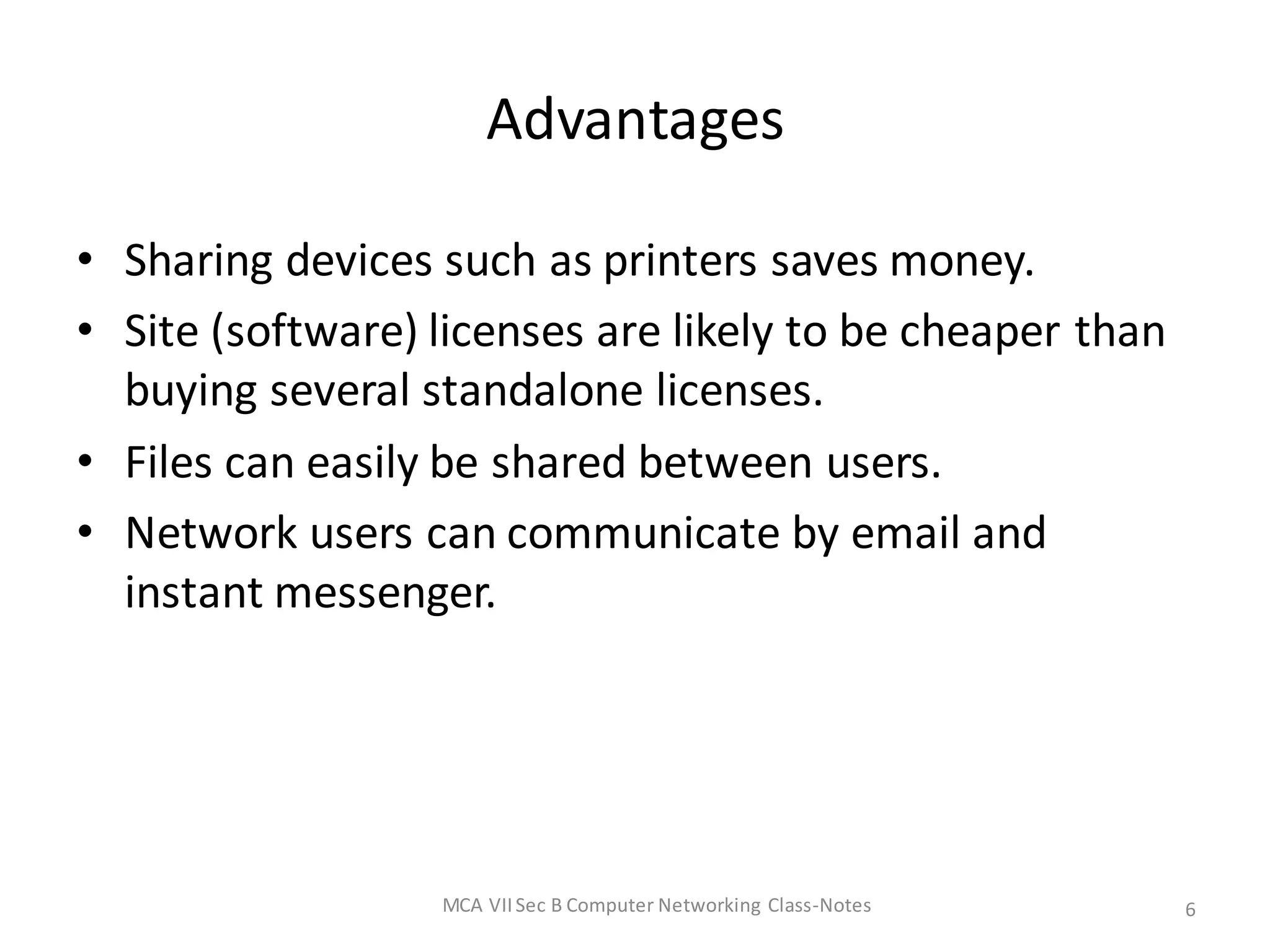 Advantages
• Sharing devices such as printers saves money.
• Site (software) licenses are likely to be cheaper than
buying several standalone licenses.
• Files can easily be shared between users.
• Network users can communicate by email and
instant messenger.
MCA VIISec B Computer Networking Class-Notes 6
 