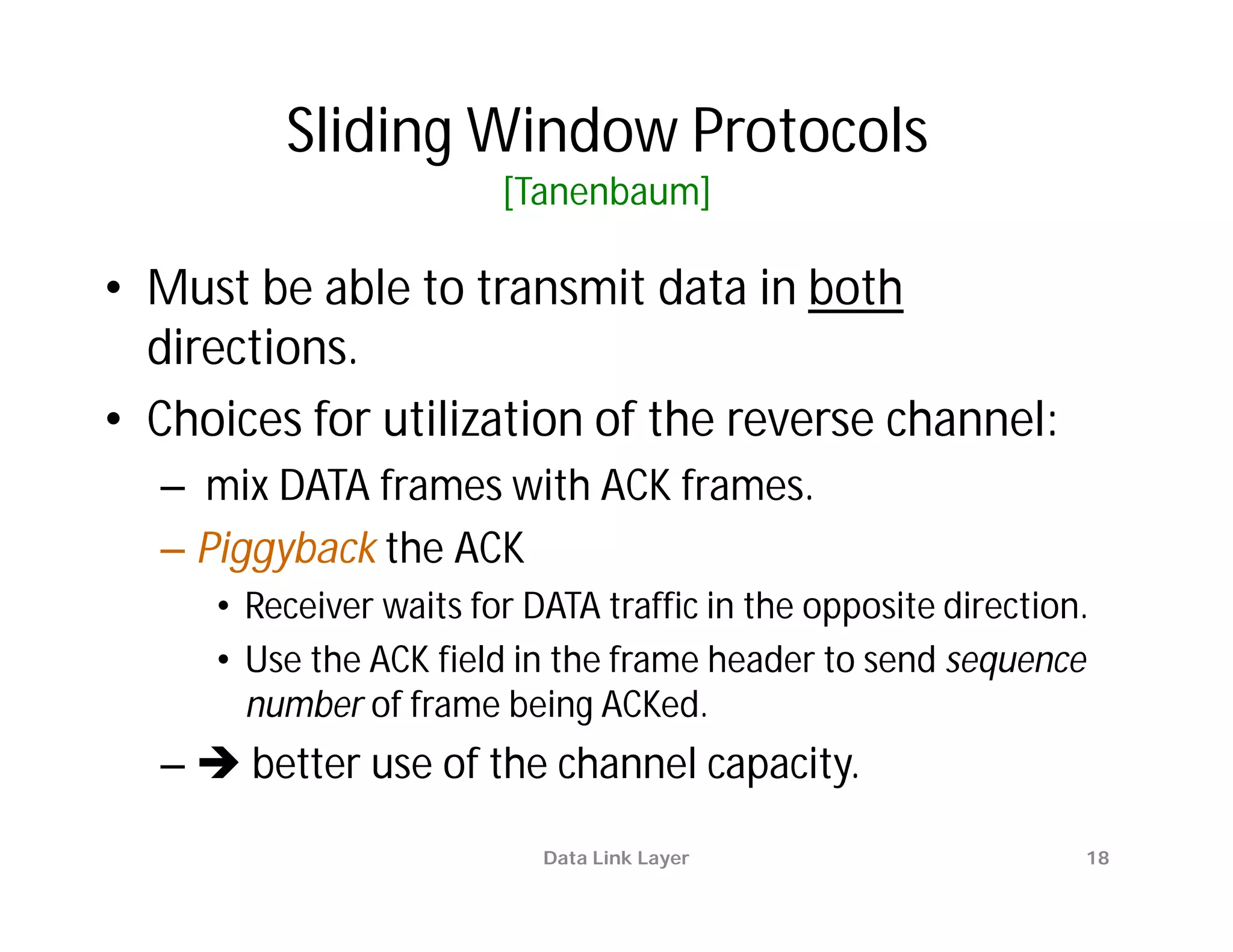 Sliding Window Protocols
                        [Tanenbaum]

• Must be able to transmit data in both
  directions.
• Choices for utilization of the reverse channel:
  – mix DATA frames with ACK frames.
  – Piggyback the ACK
     • Receiver waits for DATA traffic in the opposite direction.
     • Use the ACK field in the frame header to send sequence
       number of frame being ACKed.
  –  better use of the channel capacity.
                           Data Link Layer                      18
 