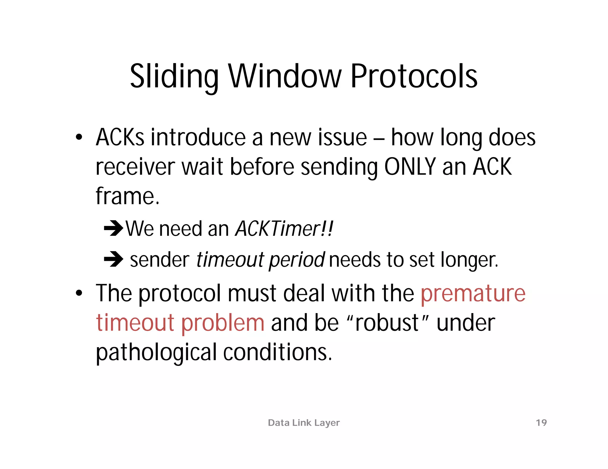 Sliding Window Protocols
• ACKs introduce a new issue – how long does
  receiver wait before sending ONLY an ACK
  frame.
  We need an ACKTimer!!
   sender timeout period needs to set longer.
• The protocol must deal with the premature
  timeout problem and be “robust” under
  pathological conditions.

                    Data Link Layer              19
 