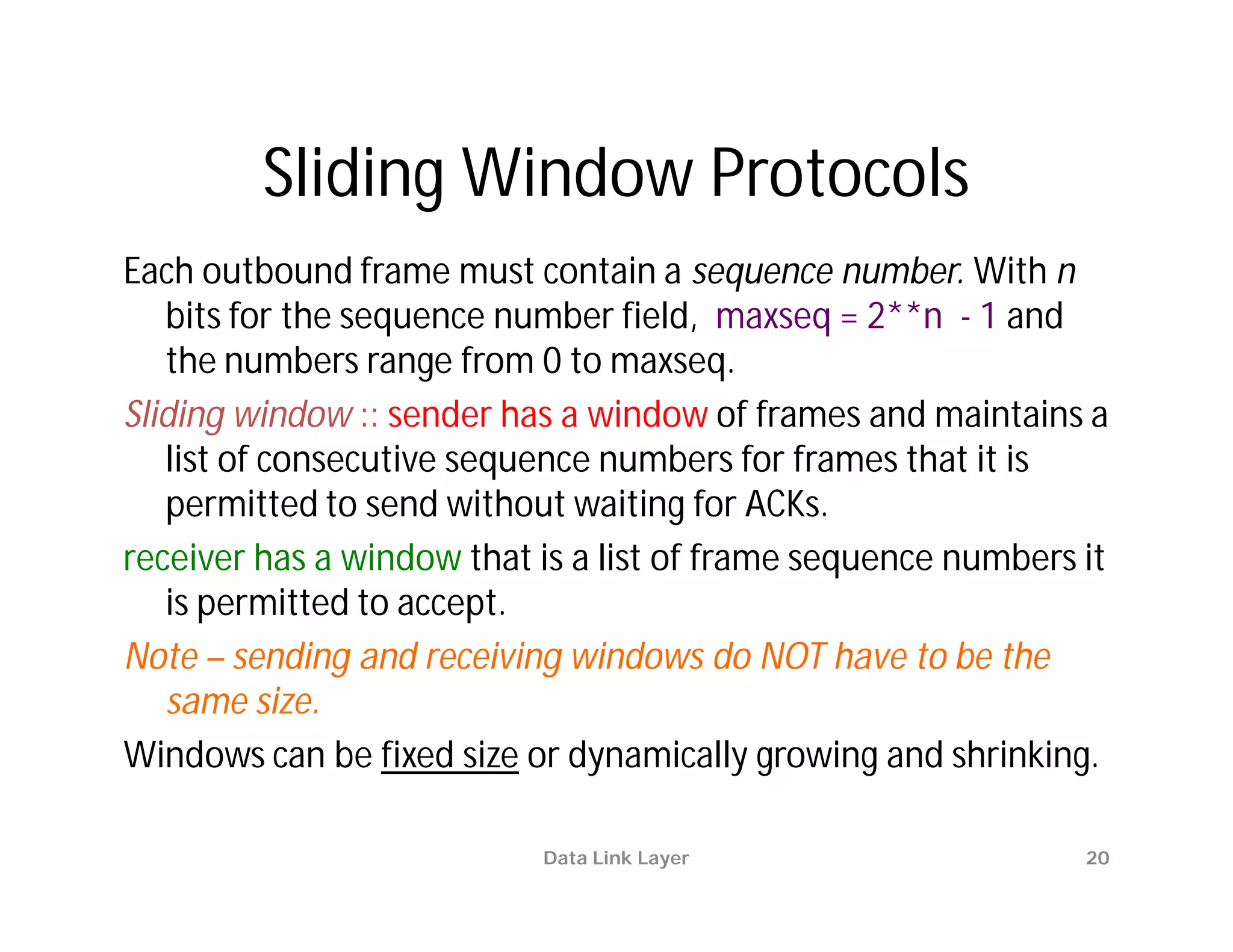 Sliding Window Protocols
Each outbound frame must contain a sequence number. With n
   bits for the sequence number field, maxseq = 2**n - 1 and
   the numbers range from 0 to maxseq.
Sliding window :: sender has a window of frames and maintains a
   list of consecutive sequence numbers for frames that it is
   permitted to send without waiting for ACKs.
receiver has a window that is a list of frame sequence numbers it
   is permitted to accept.
Note – sending and receiving windows do NOT have to be the
   same size.
Windows can be fixed size or dynamically growing and shrinking.

                           Data Link Layer                     20
 
