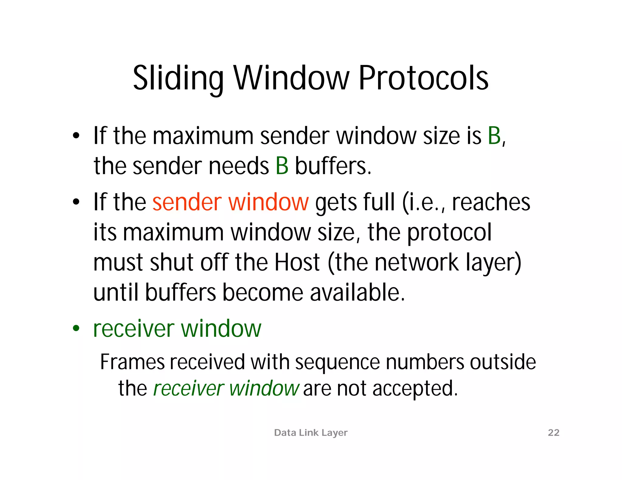 Sliding Window Protocols
• If the maximum sender window size is B,
  the sender needs B buffers.
• If the sender window gets full (i.e., reaches
  its maximum window size, the protocol
  must shut off the Host (the network layer)
  until buffers become available.
• receiver window
  Frames received with sequence numbers outside
    the receiver window are not accepted.
                    Data Link Layer               22
 