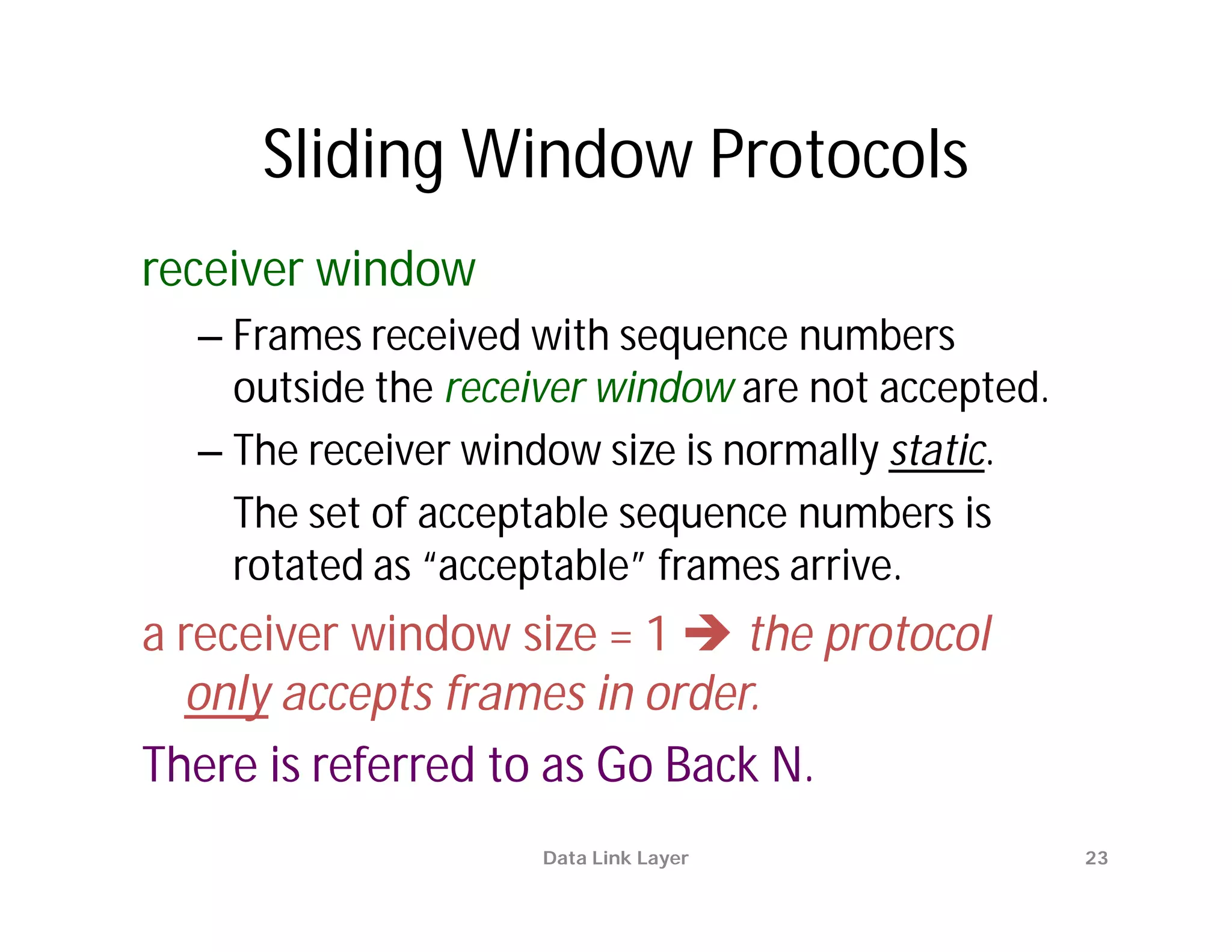 Sliding Window Protocols
receiver window
  – Frames received with sequence numbers
    outside the receiver window are not accepted.
  – The receiver window size is normally static.
    The set of acceptable sequence numbers is
    rotated as “acceptable” frames arrive.
a receiver window size = 1  the protocol
  only accepts frames in order.
There is referred to as Go Back N.
                     Data Link Layer                23
 