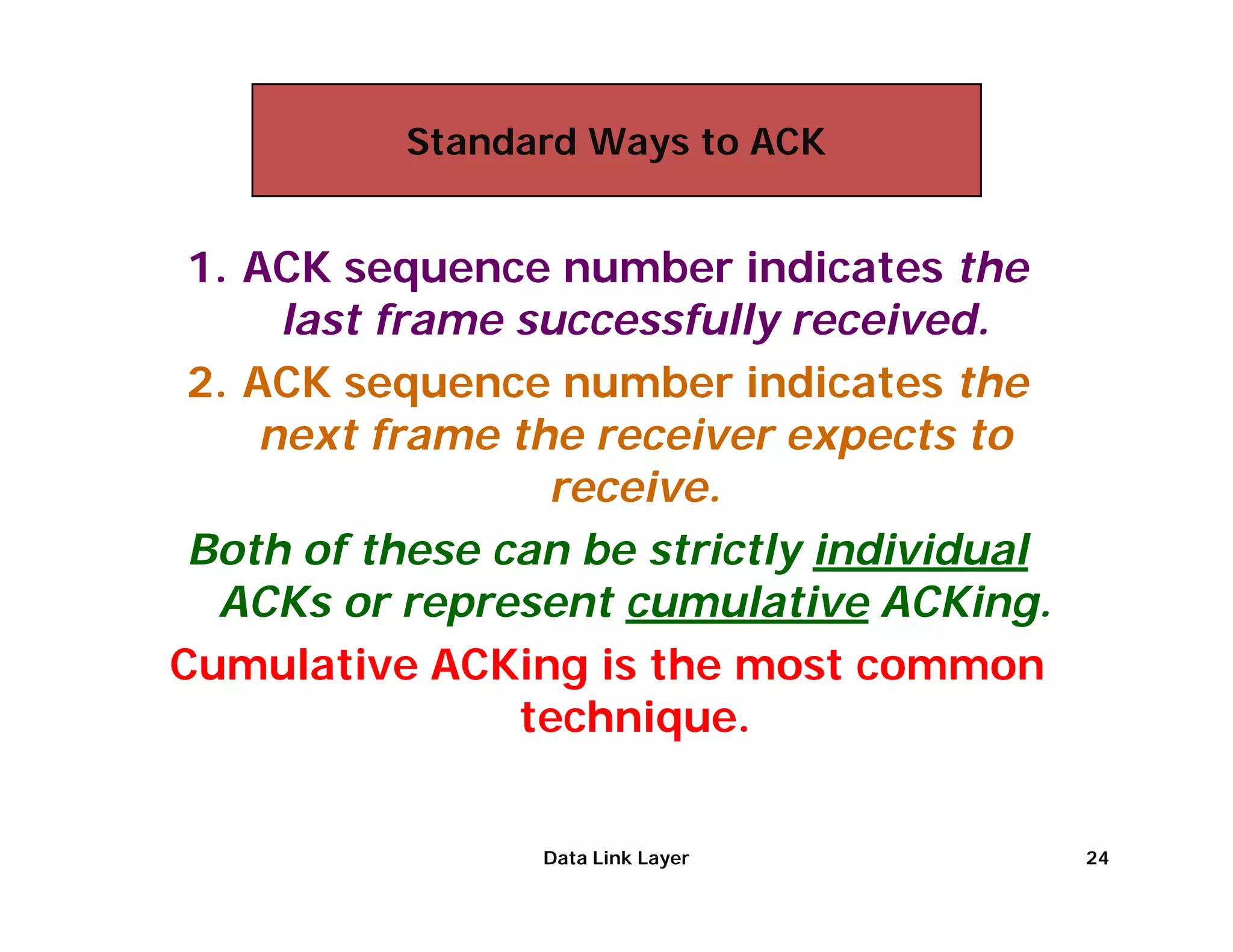 Standard Ways to ACK


 1. ACK sequence number indicates the
      last frame successfully received.
 2. ACK sequence number indicates the
     next frame the receiver expects to
                  receive.
 Both of these can be strictly individual
  ACKs or represent cumulative ACKing.
Cumulative ACKing is the most common
                 technique.


                 Data Link Layer            24
 
