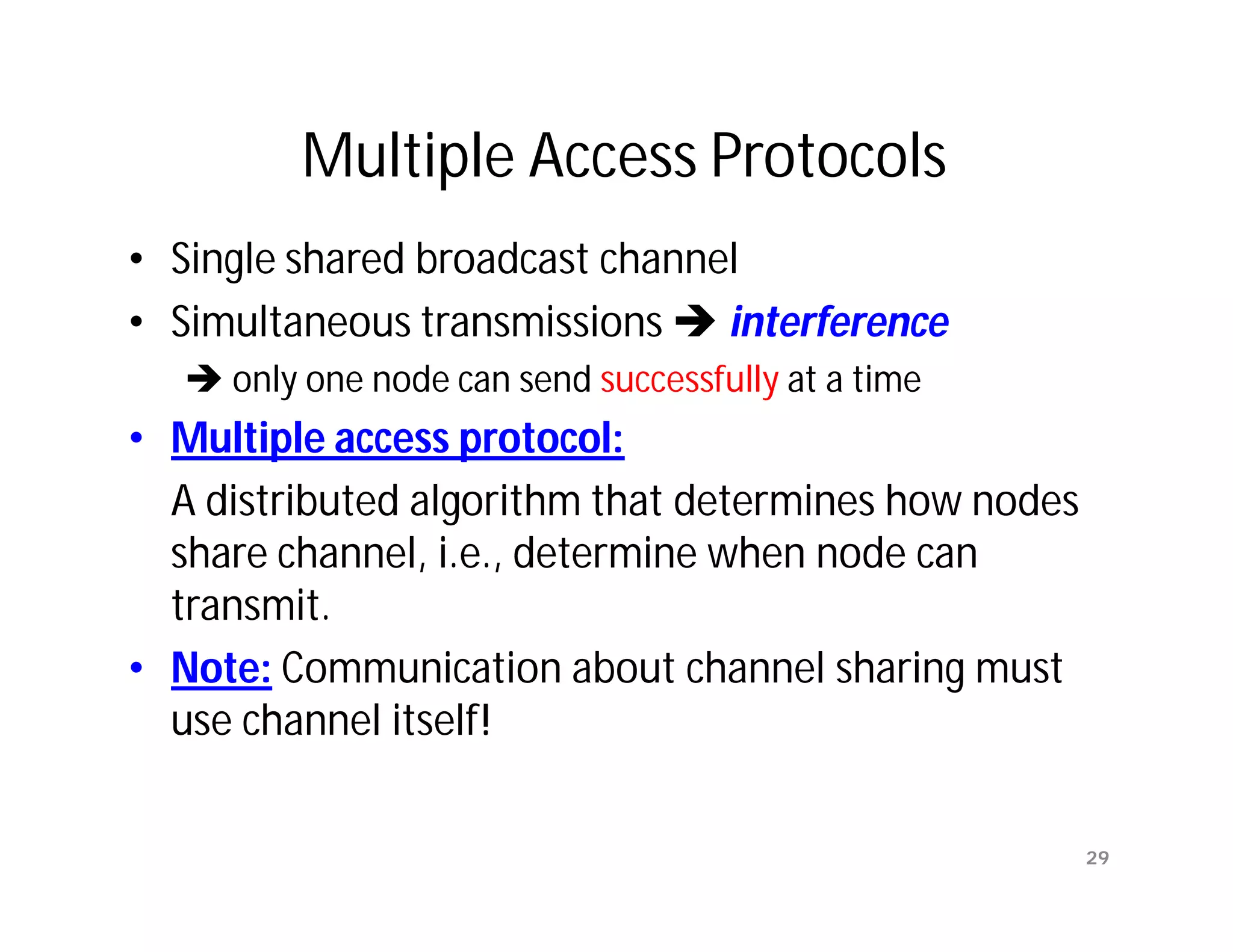 Multiple Access Protocols
• Single shared broadcast channel
• Simultaneous transmissions  interference
    only one node can send successfully at a time
• Multiple access protocol:
  A distributed algorithm that determines how nodes
  share channel, i.e., determine when node can
  transmit.
• Note: Communication about channel sharing must
  use channel itself!

                                                      29
 