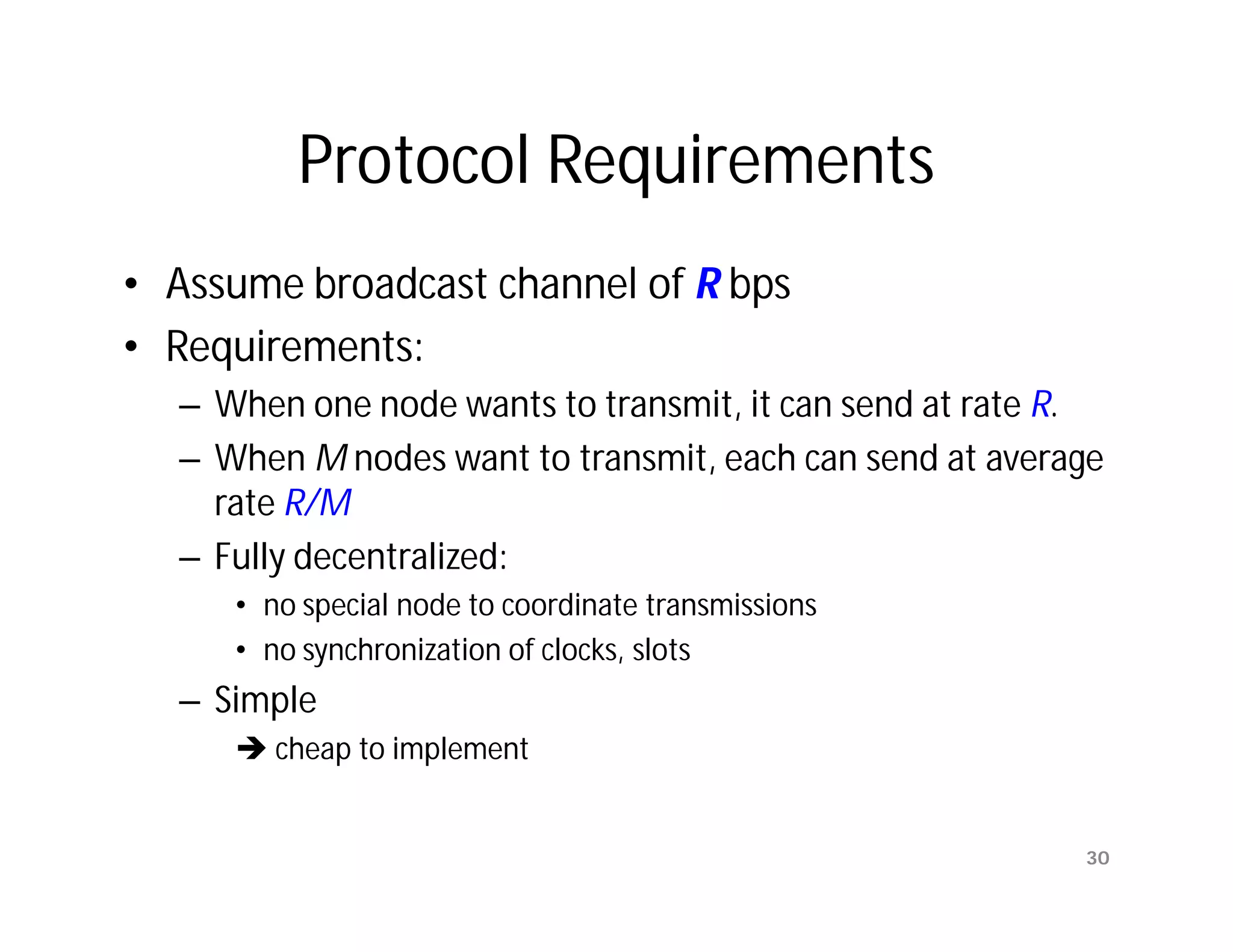 Protocol Requirements
• Assume broadcast channel of R bps
• Requirements:
  – When one node wants to transmit, it can send at rate R.
  – When M nodes want to transmit, each can send at average
    rate R/M
  – Fully decentralized:
     • no special node to coordinate transmissions
     • no synchronization of clocks, slots
  – Simple
      cheap to implement


                                                         30
 