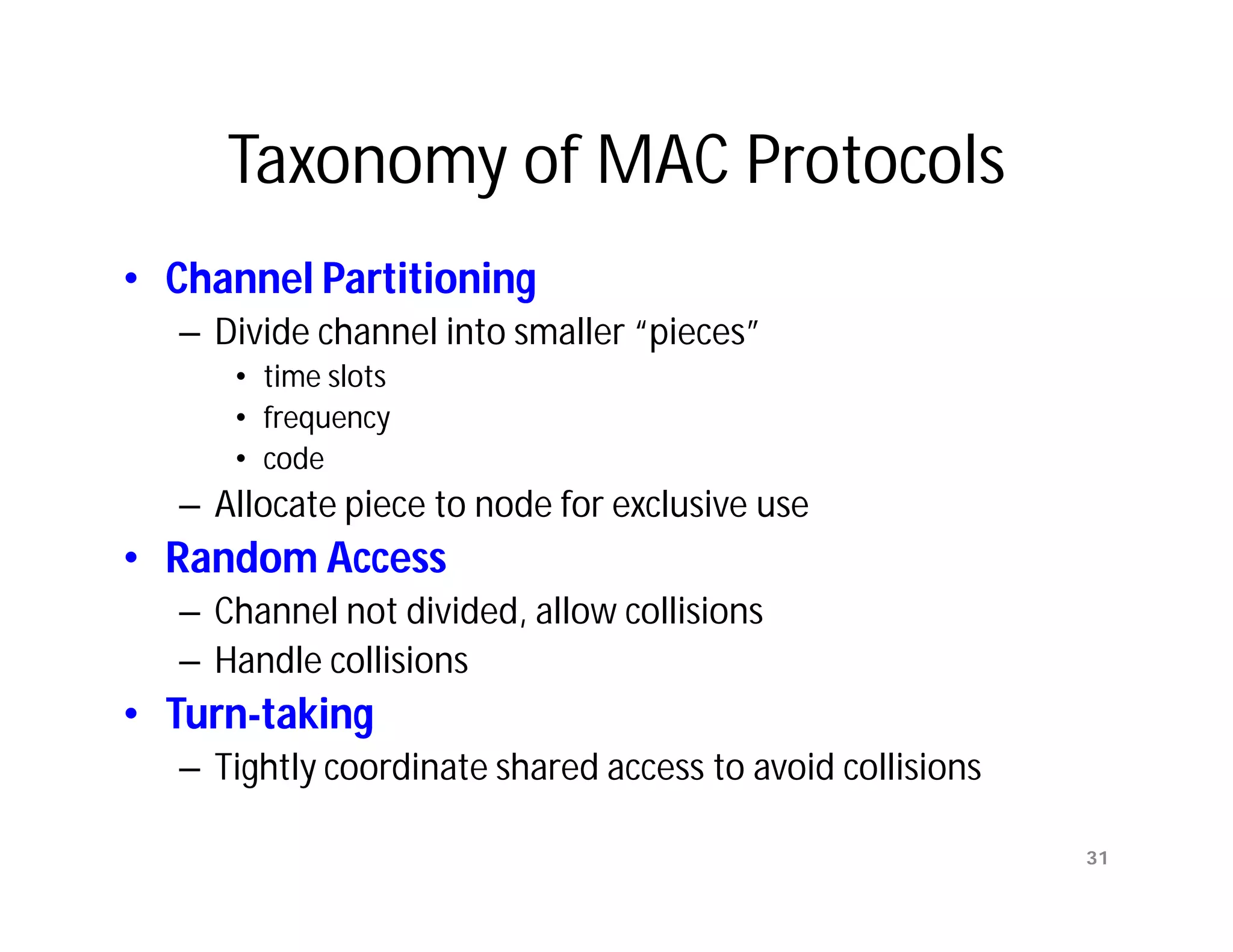 Taxonomy of MAC Protocols
• Channel Partitioning
  – Divide channel into smaller “pieces”
     • time slots
     • frequency
     • code
  – Allocate piece to node for exclusive use
• Random Access
  – Channel not divided, allow collisions
  – Handle collisions
• Turn-taking
  – Tightly coordinate shared access to avoid collisions

                                                           31
 