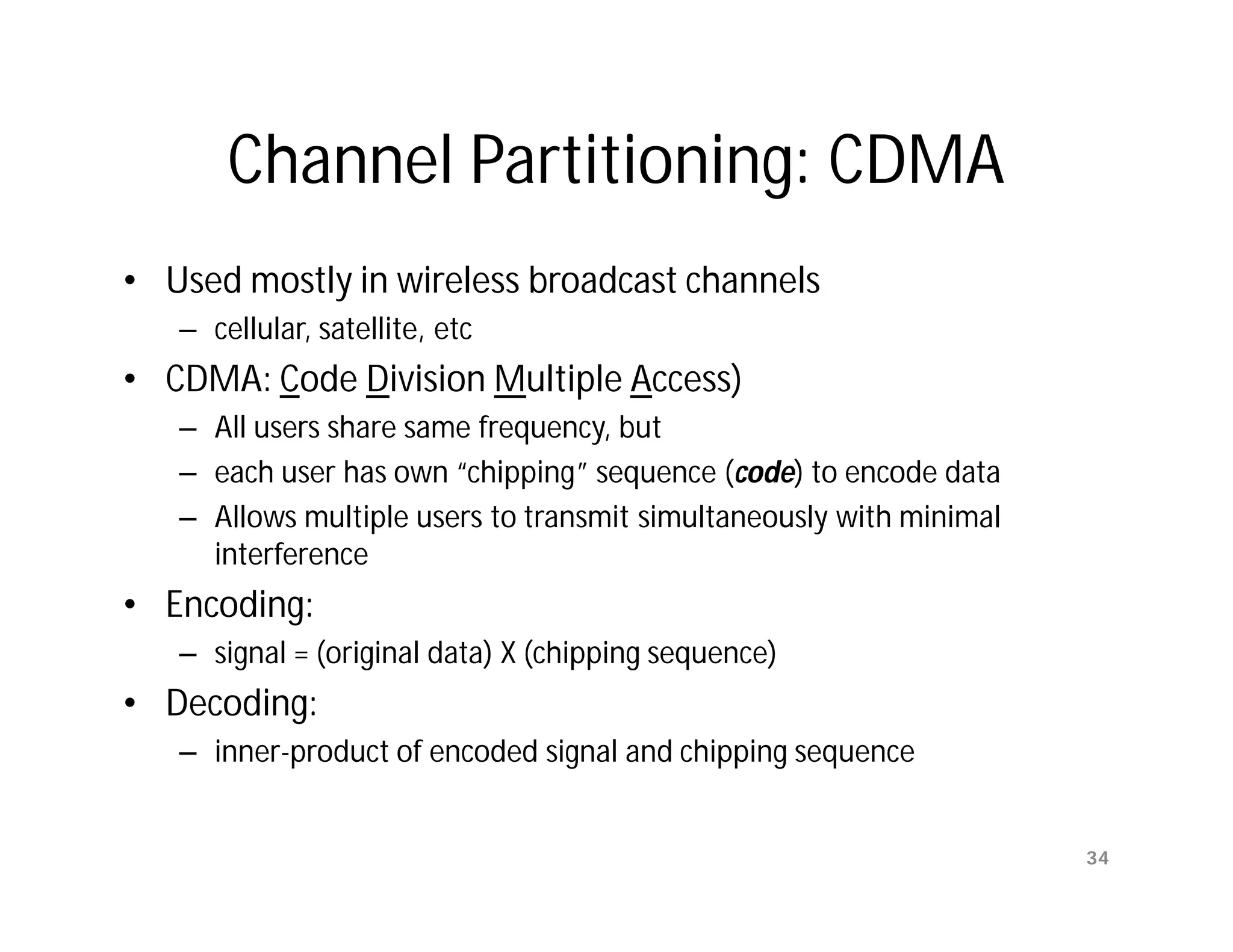 Channel Partitioning: CDMA
• Used mostly in wireless broadcast channels
   – cellular, satellite, etc
• CDMA: Code Division Multiple Access)
   – All users share same frequency, but
   – each user has own “chipping” sequence (code) to encode data
   – Allows multiple users to transmit simultaneously with minimal
     interference
• Encoding:
   – signal = (original data) X (chipping sequence)
• Decoding:
   – inner-product of encoded signal and chipping sequence


                                                                     34
 