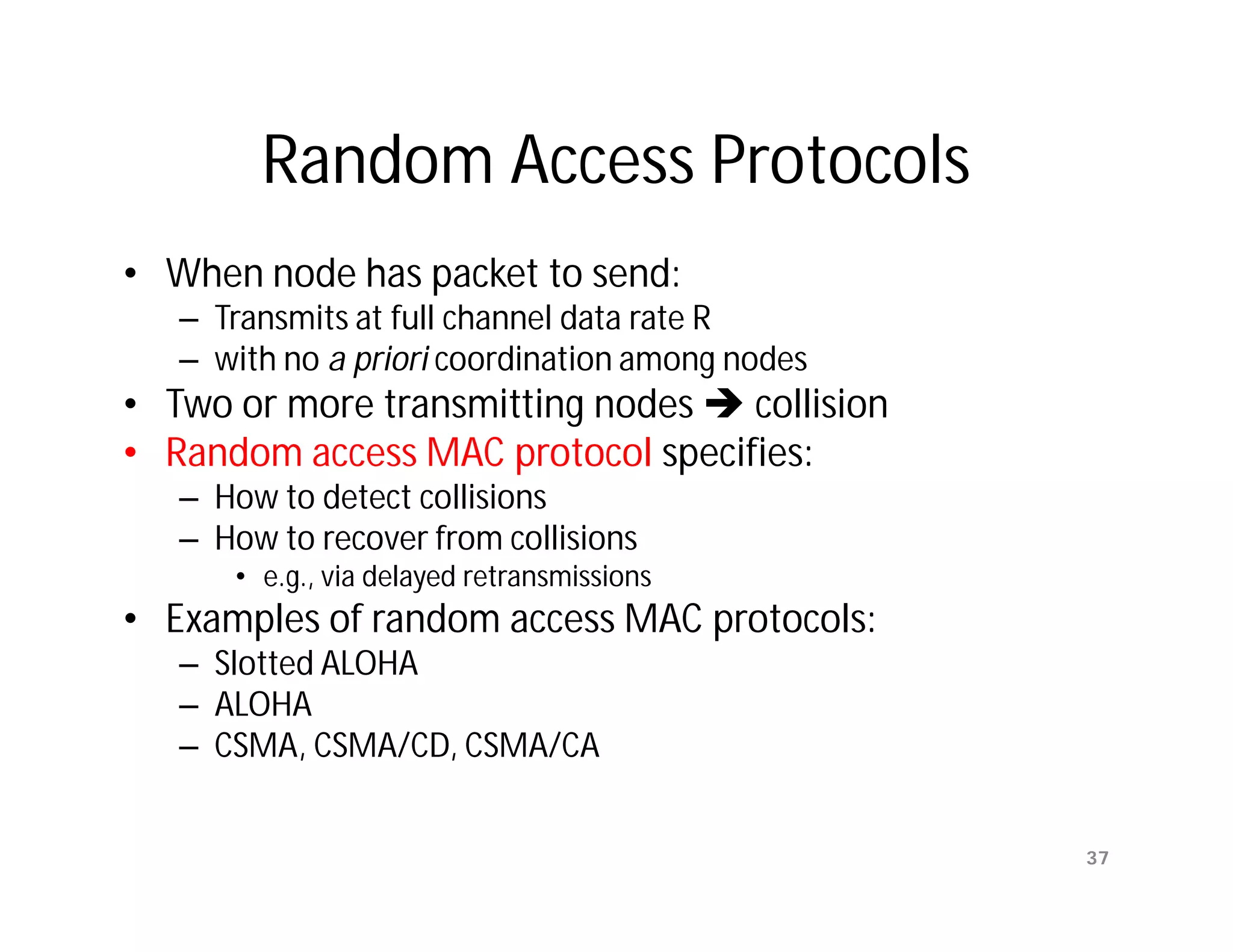 Random Access Protocols
• When node has packet to send:
   – Transmits at full channel data rate R
   – with no a priori coordination among nodes
• Two or more transmitting nodes  collision
• Random access MAC protocol specifies:
   – How to detect collisions
   – How to recover from collisions
      • e.g., via delayed retransmissions
• Examples of random access MAC protocols:
   – Slotted ALOHA
   – ALOHA
   – CSMA, CSMA/CD, CSMA/CA


                                                 37
 