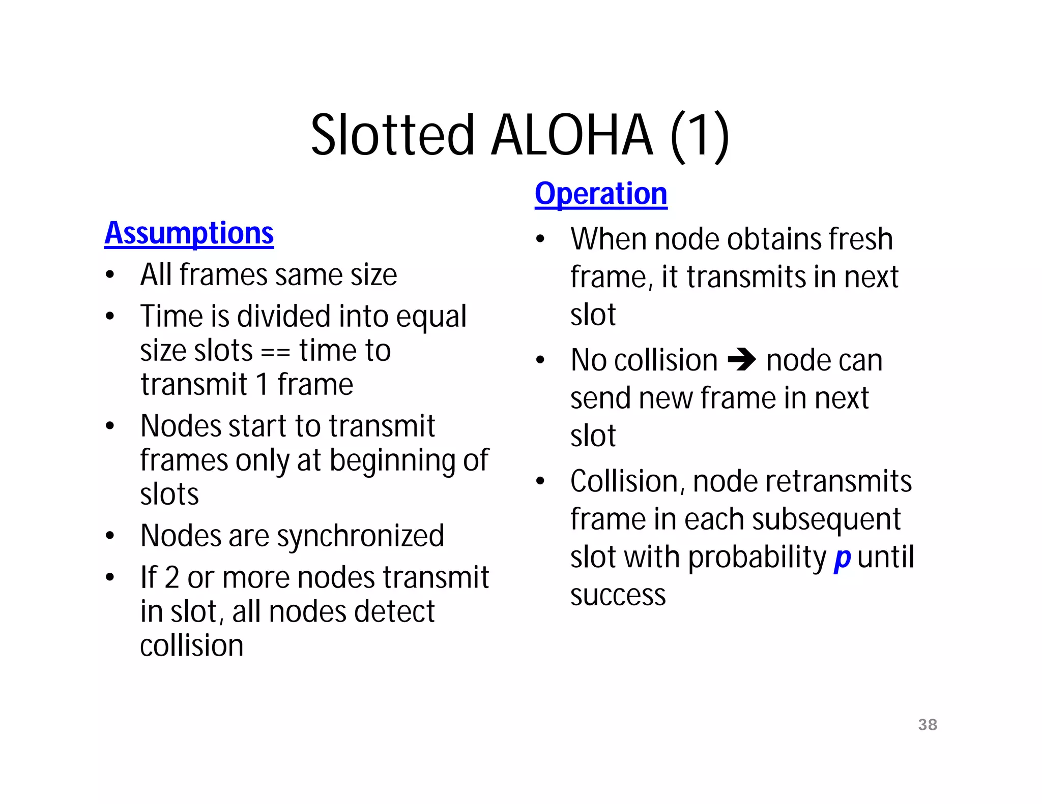 Slotted ALOHA (1)
                                Operation
Assumptions                     • When node obtains fresh
• All frames same size            frame, it transmits in next
• Time is divided into equal      slot
  size slots == time to         • No collision  node can
  transmit 1 frame                send new frame in next
• Nodes start to transmit         slot
  frames only at beginning of
  slots                         • Collision, node retransmits
                                  frame in each subsequent
• Nodes are synchronized
                                  slot with probability p until
• If 2 or more nodes transmit
                                  success
  in slot, all nodes detect
  collision

                                                                  38
 