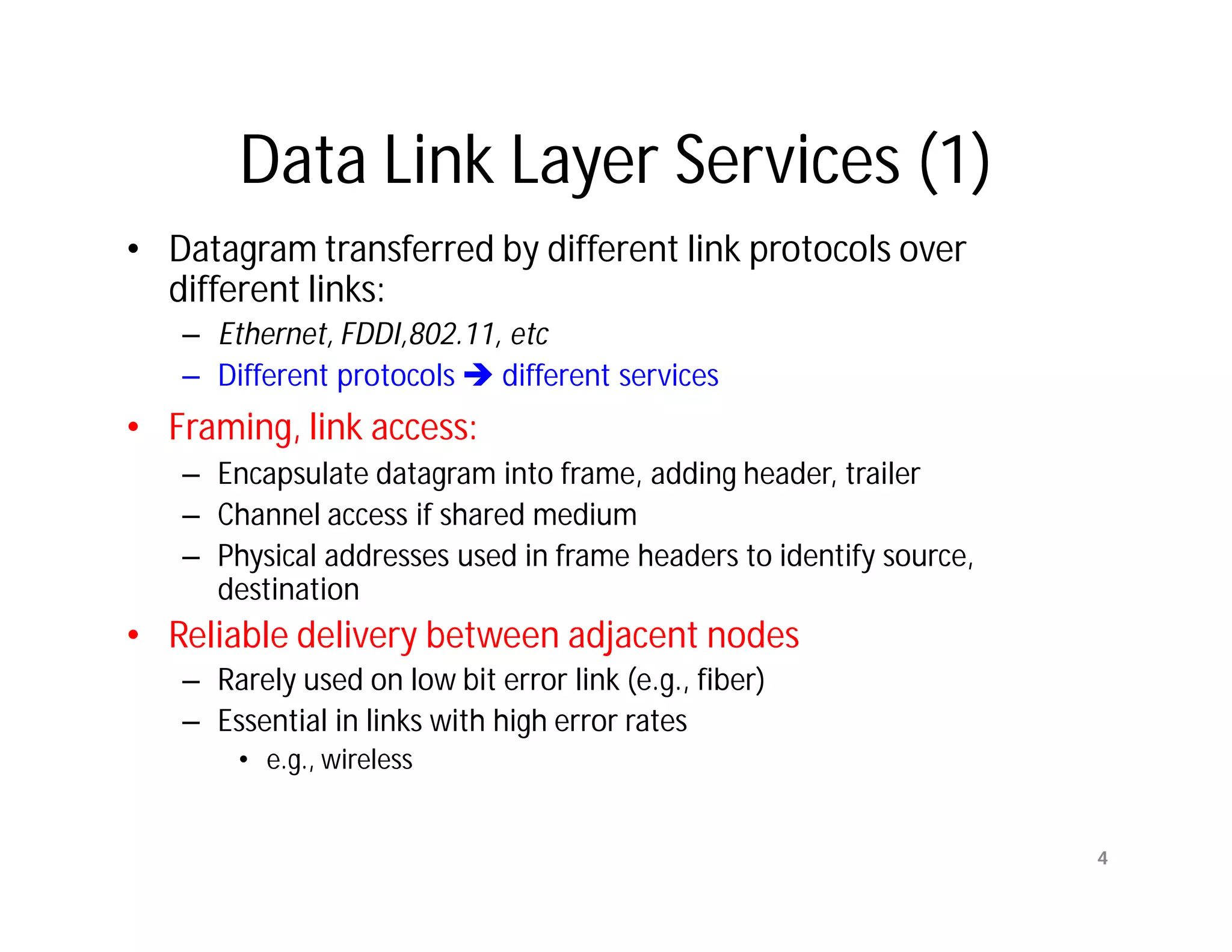 Data Link Layer Services (1)
• Datagram transferred by different link protocols over
  different links:
   – Ethernet, FDDI,802.11, etc
   – Different protocols  different services
• Framing, link access:
   – Encapsulate datagram into frame, adding header, trailer
   – Channel access if shared medium
   – Physical addresses used in frame headers to identify source,
     destination
• Reliable delivery between adjacent nodes
   – Rarely used on low bit error link (e.g., fiber)
   – Essential in links with high error rates
       • e.g., wireless


                                                                    4
 