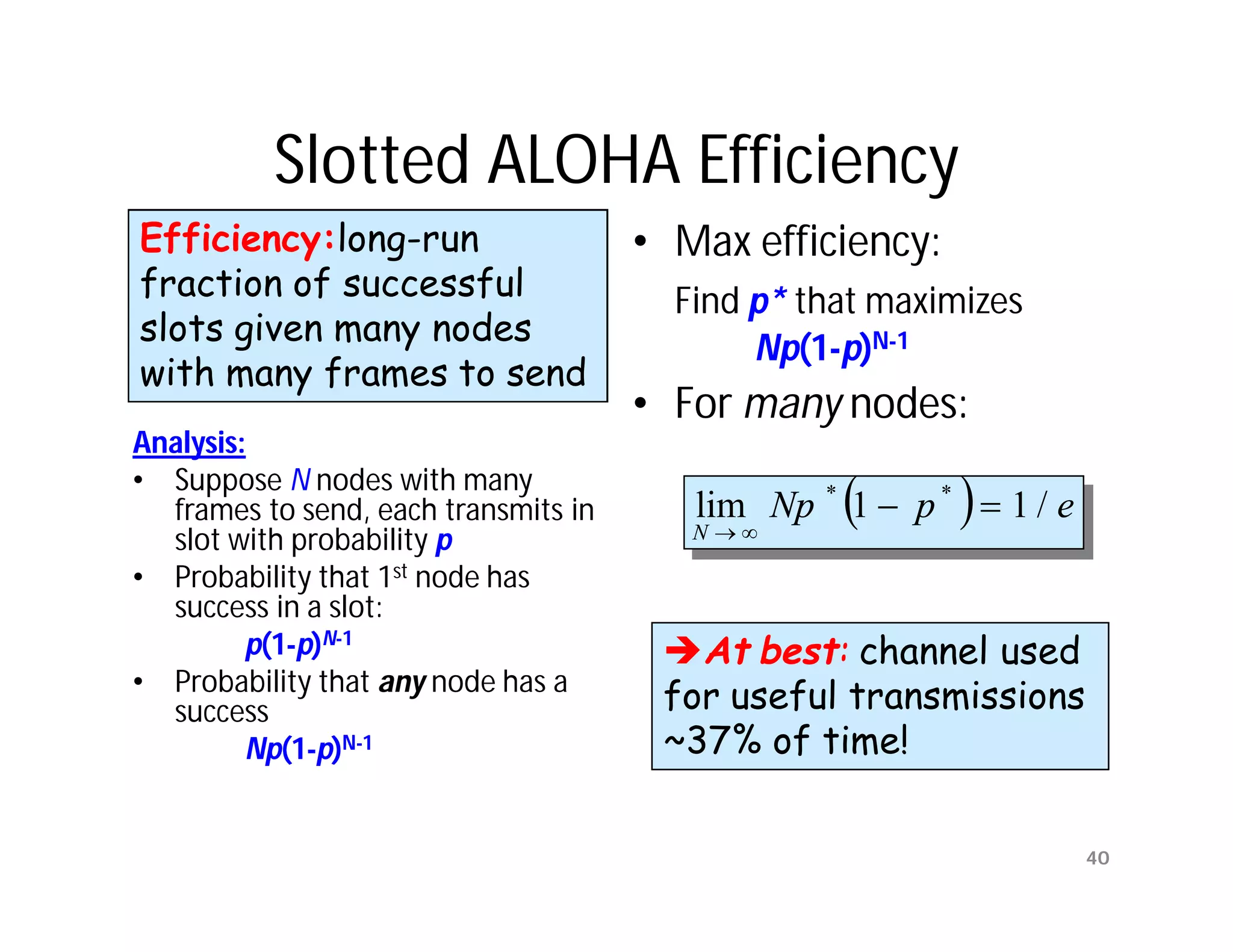 Slotted ALOHA Efficiency
Efficiency:long-run                   • Max efficiency:
fraction of successful                  Find p* that maximizes
slots given many nodes
                                             Np(1-p)N-1
with many frames to send
                                      • For many nodes:
Analysis:
• Suppose N nodes with many
  frames to send, each transmits in                      
                                         lim Np * 1  p *  1 / e
                                         N
  slot with probability p
• Probability that 1st node has
  success in a slot:
         p(1-p)N-1                     At best: channel used
                                         At
• Probability that any node has a
  success                              for useful transmissions
         Np(1-p)N-1                    ~37% of time!

                                                                    40
 