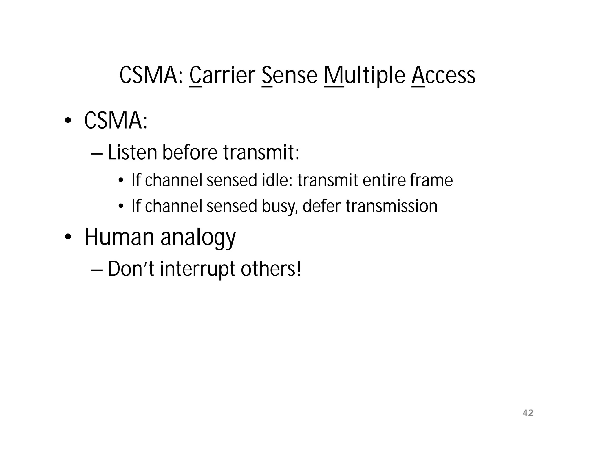 CSMA: Carrier Sense Multiple Access
• CSMA:
  – Listen before transmit:
     • If channel sensed idle: transmit entire frame
     • If channel sensed busy, defer transmission
• Human analogy
  – Don’t interrupt others!




                                                       42
 