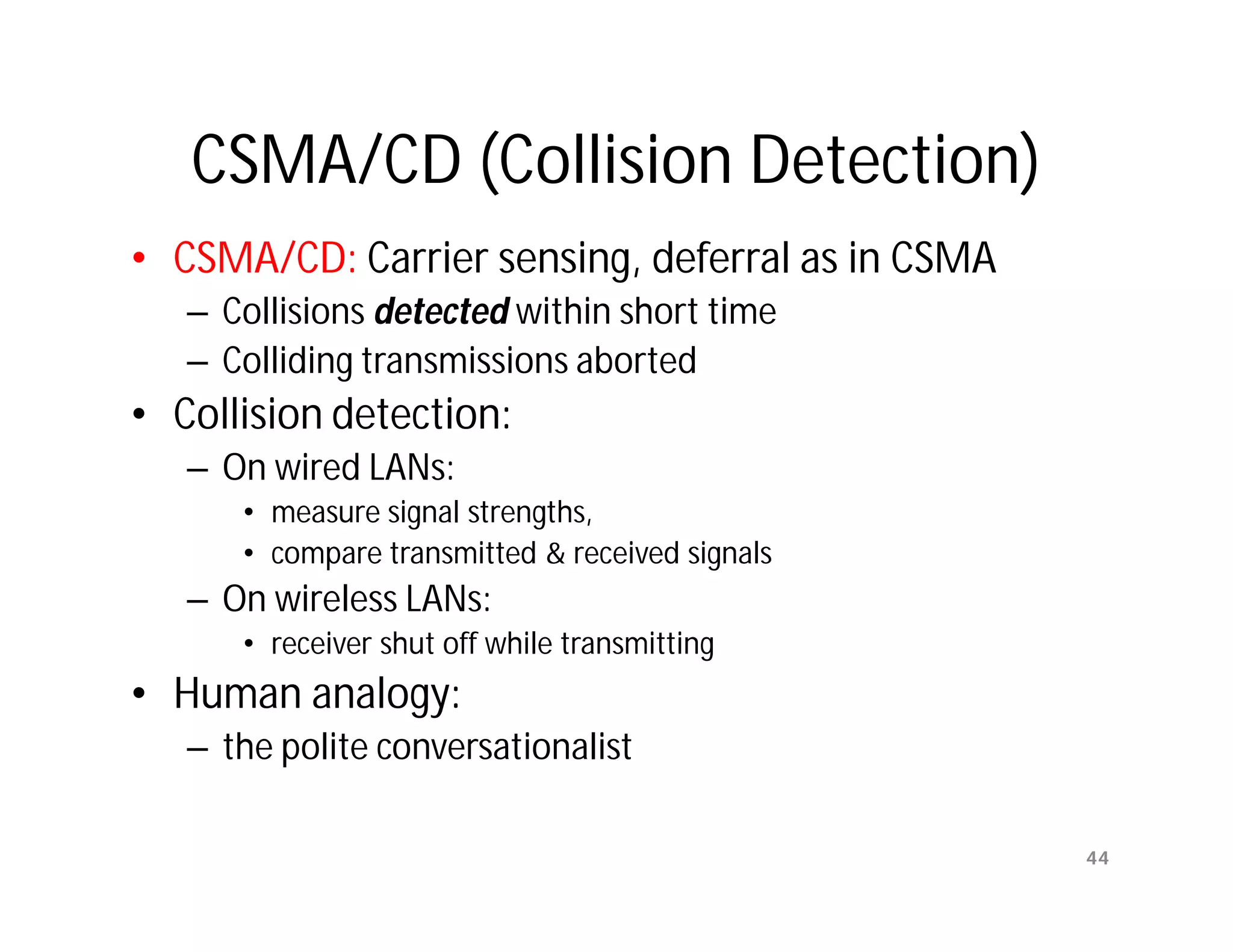 CSMA/CD (Collision Detection)
• CSMA/CD: Carrier sensing, deferral as in CSMA
   – Collisions detected within short time
   – Colliding transmissions aborted
• Collision detection:
   – On wired LANs:
      • measure signal strengths,
      • compare transmitted & received signals
   – On wireless LANs:
      • receiver shut off while transmitting
• Human analogy:
   – the polite conversationalist

                                                  44
 