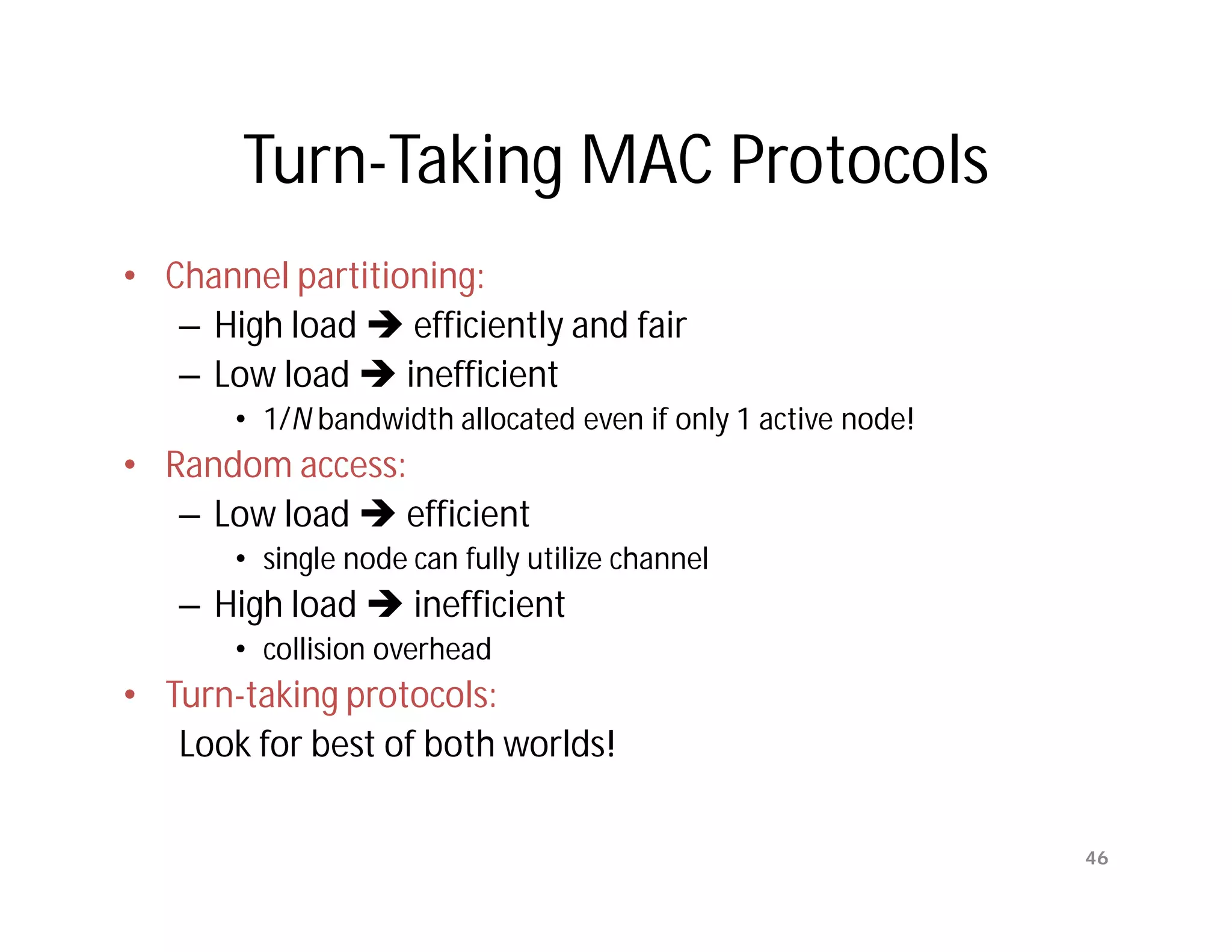 Turn-Taking MAC Protocols
• Channel partitioning:
   – High load  efficiently and fair
   – Low load  inefficient
       • 1/N bandwidth allocated even if only 1 active node!
• Random access:
   – Low load  efficient
       • single node can fully utilize channel
   – High load  inefficient
       • collision overhead
• Turn-taking protocols:
   Look for best of both worlds!

                                                               46
 