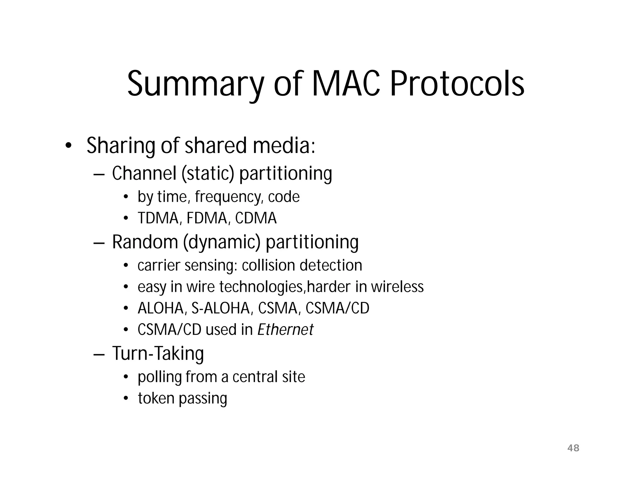 Summary of MAC Protocols
• Sharing of shared media:
   – Channel (static) partitioning
      • by time, frequency, code
      • TDMA, FDMA, CDMA
   – Random (dynamic) partitioning
      •   carrier sensing: collision detection
      •   easy in wire technologies,harder in wireless
      •   ALOHA, S-ALOHA, CSMA, CSMA/CD
      •   CSMA/CD used in Ethernet
   – Turn-Taking
      • polling from a central site
      • token passing

                                                         48
 