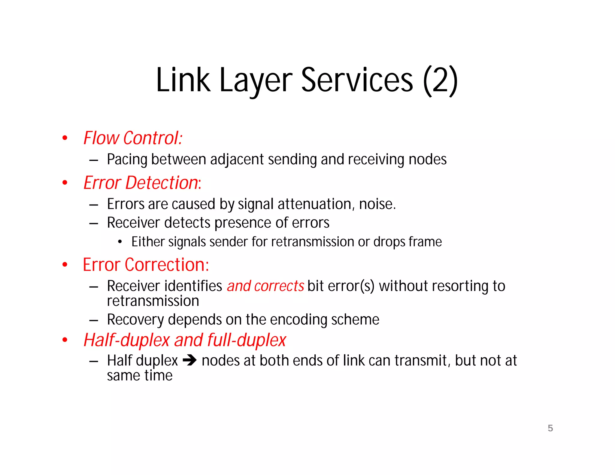 Link Layer Services (2)
• Flow Control:
   – Pacing between adjacent sending and receiving nodes
• Error Detection:
   – Errors are caused by signal attenuation, noise.
   – Receiver detects presence of errors
       • Either signals sender for retransmission or drops frame
• Error Correction:
   – Receiver identifies and corrects bit error(s) without resorting to
     retransmission
   – Recovery depends on the encoding scheme
• Half-duplex and full-duplex
   – Half duplex  nodes at both ends of link can transmit, but not at
     same time


                                                                          5
 