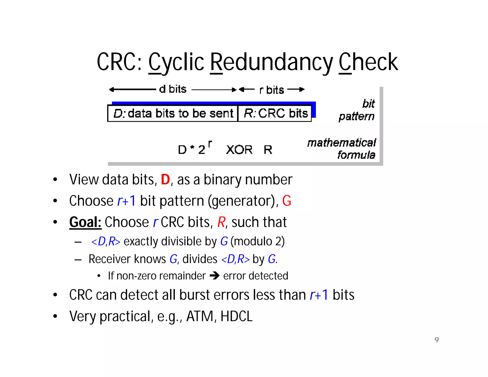 CRC: Cyclic Redundancy Check



• View data bits, D, as a binary number
• Choose r+1 bit pattern (generator), G
• Goal: Choose r CRC bits, R, such that
   – <D,R> exactly divisible by G (modulo 2)
   – Receiver knows G, divides <D,R> by G.
       • If non-zero remainder  error detected
• CRC can detect all burst errors less than r+1 bits
• Very practical, e.g., ATM, HDCL
                                                       9
 