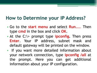 How to Determine your IP Address?
• Go to the start menu and select Run.... Then
type cmd in the box and click OK.
• At the C:> prompt type ipconfig. Then press
Enter. Your IP address, subnet mask and
default gateway will be printed on the window.
• If you want more detailed information about
your network connection, type ipconfig /all at
the prompt. Here you can get additional
information about your IP configuration.

 