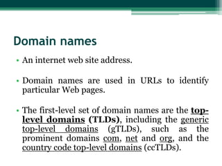 Domain names
• An internet web site address.
• Domain names are used in URLs to identify
particular Web pages.
• The first-level set of domain names are the toplevel domains (TLDs), including the generic
top-level domains (gTLDs), such as the
prominent domains com, net and org, and the
country code top-level domains (ccTLDs).

 