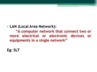 • LAN (Local Area Network):
“A computer network that connect two or
more electrical or electronic devices or
equipments in a single network”
Eg: SLT

 