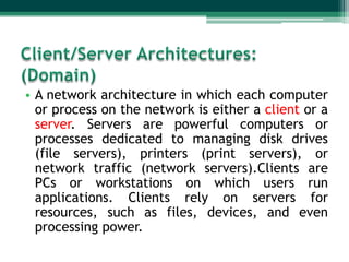 • A network architecture in which each computer
or process on the network is either a client or a
server. Servers are powerful computers or
processes dedicated to managing disk drives
(file servers), printers (print servers), or
network traffic (network servers).Clients are
PCs or workstations on which users run
applications. Clients rely on servers for
resources, such as files, devices, and even
processing power.

 