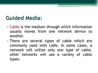 Guided Media:
• Cable is the medium through which information
usually moves from one network device to
another.
• There are several types of cable which are
commonly used with LANs. In some cases, a
network will utilize only one type of cable,
other networks will use a variety of cable
types.

 