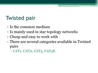 Twisted pair
•
•
•
•

Is the common medium
Is mainly used in star topology networks
Cheap and easy to work with
There are several categories available in Twisted
pairs
▫ CAT1, CAT2, CAT5, CAT5E

 
