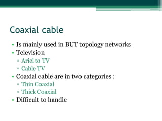Coaxial cable
• Is mainly used in BUT topology networks
• Television
▫ Ariel to TV
▫ Cable TV

• Coaxial cable are in two categories :
▫ Thin Coaxial
▫ Thick Coaxial

• Difficult to handle

 