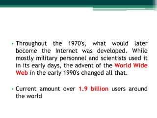 • Throughout the 1970's, what would later
become the Internet was developed. While
mostly military personnel and scientists used it
in its early days, the advent of the World Wide
Web in the early 1990's changed all that.
• Current amount over 1.9 billion users around
the world

 