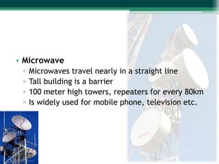 • Microwave
▫
▫
▫
▫

Microwaves travel nearly in a straight line
Tall building is a barrier
100 meter high towers, repeaters for every 80km
Is widely used for mobile phone, television etc.

 