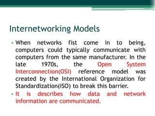 Internetworking Models
• When networks fist come in to being,
computers could typically communicate with
computers from the same manufacturer. In the
late
1970s,
the
Open
System
Interconnection(OSI) reference model was
created by the International Organization for
Standardization(ISO) to break this barrier.
• It is describes how data and network
information are communicated.

 