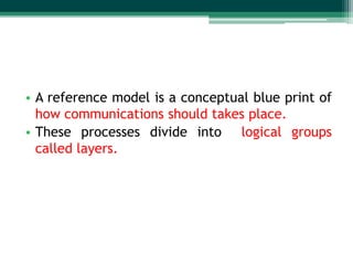 • A reference model is a conceptual blue print of
how communications should takes place.
• These processes divide into logical groups
called layers.

 