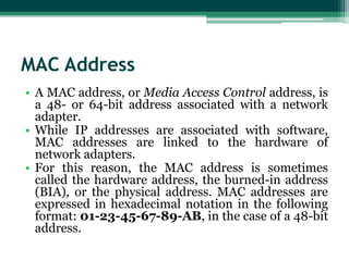 MAC Address
• A MAC address, or Media Access Control address, is
a 48- or 64-bit address associated with a network
adapter.
• While IP addresses are associated with software,
MAC addresses are linked to the hardware of
network adapters.
• For this reason, the MAC address is sometimes
called the hardware address, the burned-in address
(BIA), or the physical address. MAC addresses are
expressed in hexadecimal notation in the following
format: 01-23-45-67-89-AB, in the case of a 48-bit
address.

 
