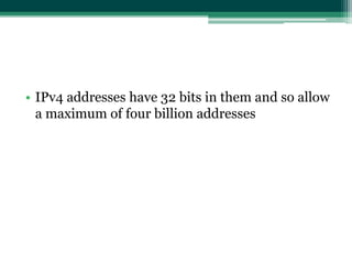 • IPv4 addresses have 32 bits in them and so allow
  a maximum of four billion addresses
 