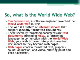 • Tim Berners-Lee, a software engineer, invented the
  World Wide Web in 1991.
• The Web is a system of Internet servers that
  support specially-formatted documents.
• These specially formatted documents are text
  documents created in HTML, a formatting
  language. In conjunction with the World Wide
  Web, your web browser interprets these text
  documents so they become web pages.
• Web pages contain formatted text, graphics,
  sound, animation, and video, allowing point and
  click navigation.
 